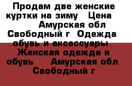 Продам две женские куртки на зиму › Цена ­ 2 000 - Амурская обл., Свободный г. Одежда, обувь и аксессуары » Женская одежда и обувь   . Амурская обл.,Свободный г.